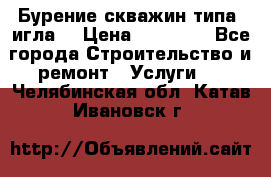 Бурение скважин типа “игла“ › Цена ­ 13 000 - Все города Строительство и ремонт » Услуги   . Челябинская обл.,Катав-Ивановск г.